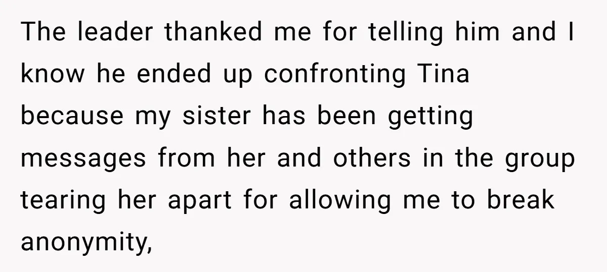 The leader thanked me for telling him and I know he ended up confronting Tina because my sister has been getting messages from her and others in the group tearing...