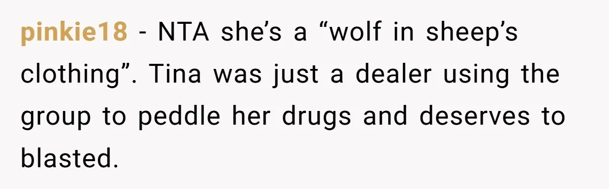 pinkie18 − NTA she’s a “wolf in sheep’s clothing”. Tina was just a dealer using the group to peddle her drugs and deserves to blasted.