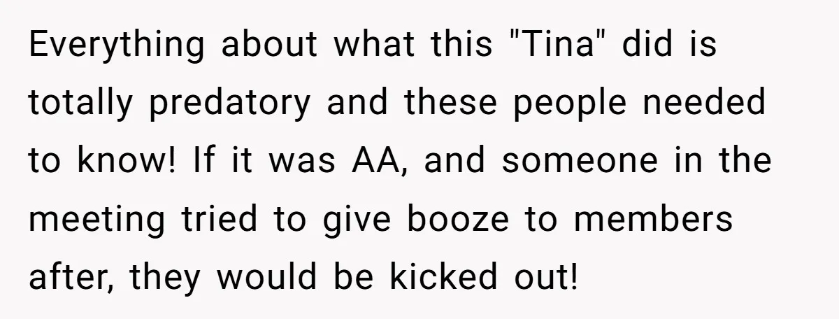 Everything about what this "Tina" did is totally predatory and these people needed to know! If it was AA, and someone in the meeting tried to give booze to members...