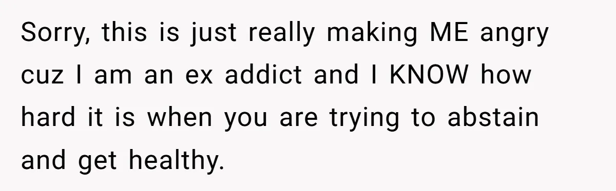 Sorry, this is just really making ME angry cuz I am an ex addict and I KNOW how hard it is when you are trying to abstain and get healthy.