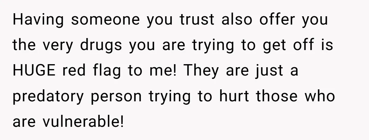 Having someone you trust also offer you the very drugs you are trying to get off is HUGE red flag to me! They are just a predatory person trying to...