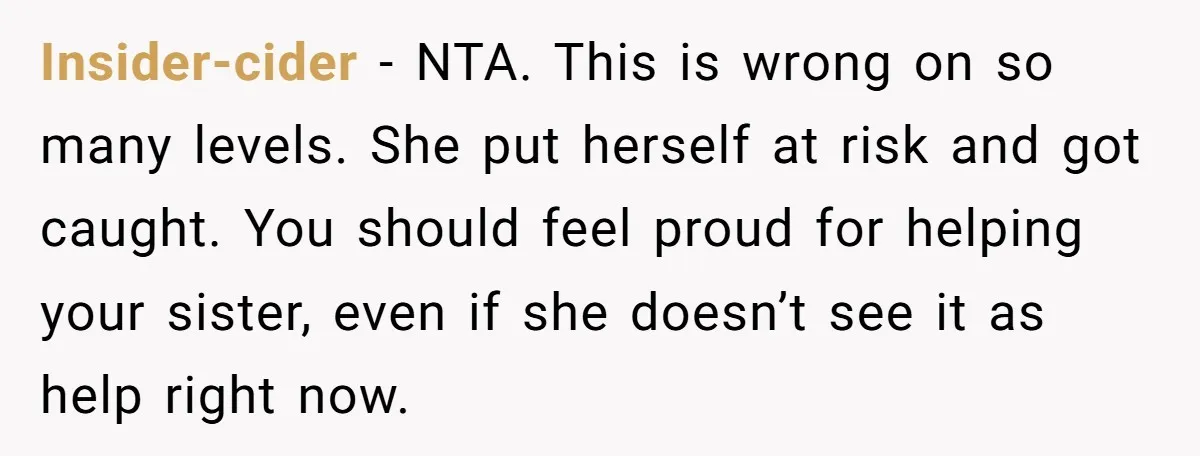 Insider-cider − NTA. This is wrong on so many levels. She put herself at risk and got caught. You should feel proud for helping your sister, even if she doesn’t...