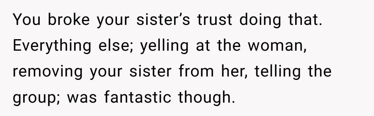 You broke your sister’s trust doing that. Everything else; yelling at the woman, removing your sister from her, telling the group; was fantastic though.