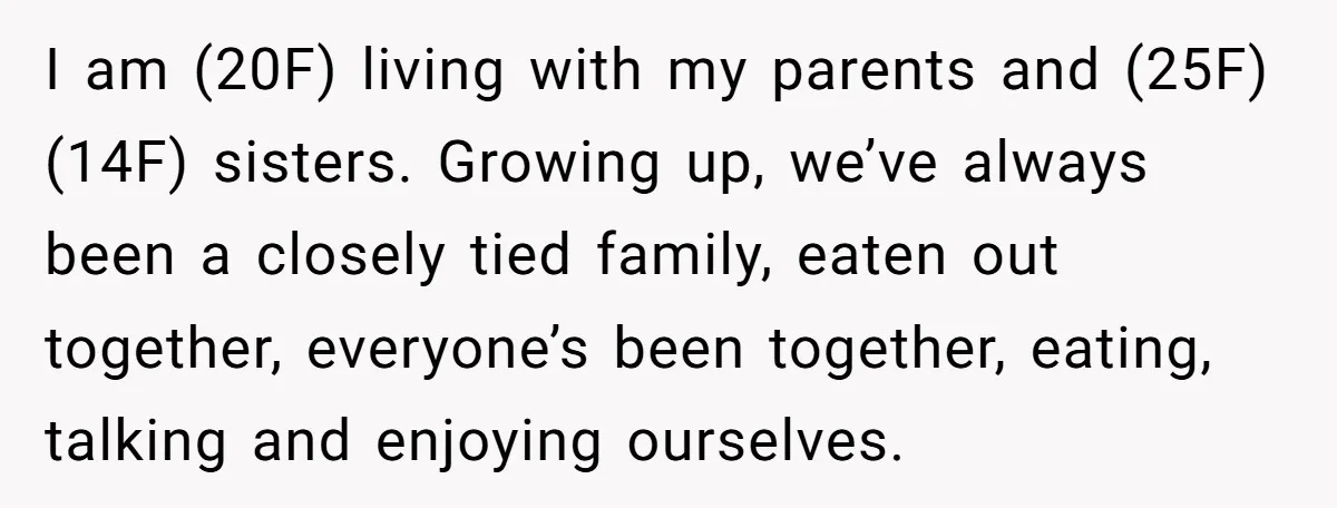 I am (20F) living with my parents and (25F) (14F) sisters. Growing up, we’ve always been a closely tied family, eaten out together, everyone’s been together, eating, talking and enjoying...