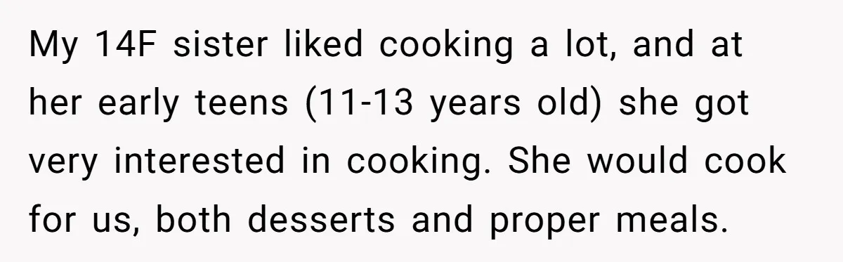My 14F sister liked cooking a lot, and at her early teens (11-13 years old) she got very interested in cooking. She would cook for us, both desserts and proper...