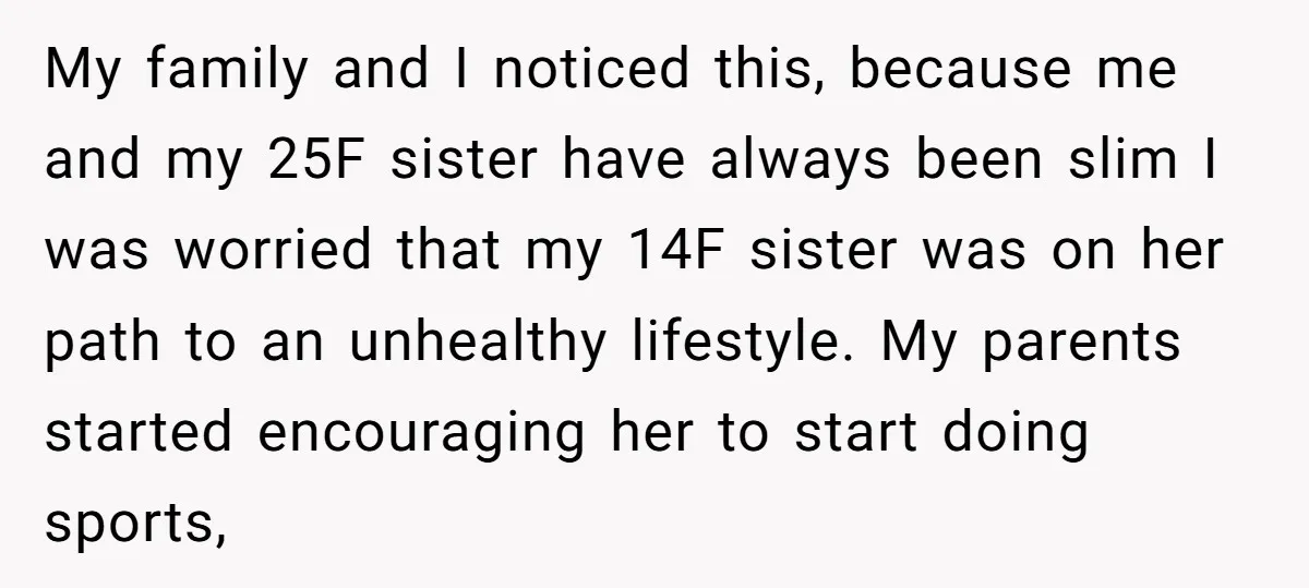 My family and I noticed this, because me and my 25F sister have always been slim I was worried that my 14F sister was on her path to an unhealthy...