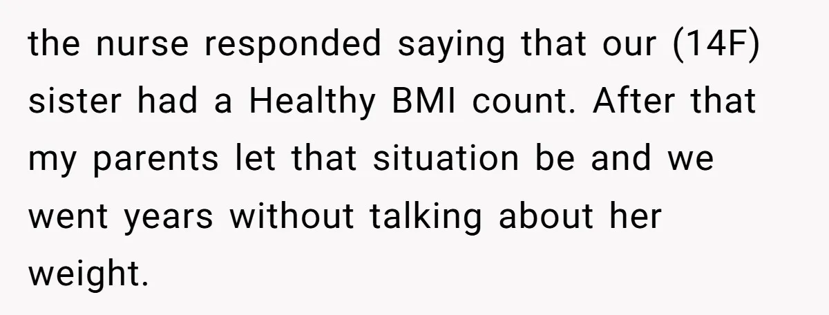 the nurse responded saying that our (14F) sister had a Healthy BMI count. After that my parents let that situation be and we went years without talking about her weight.