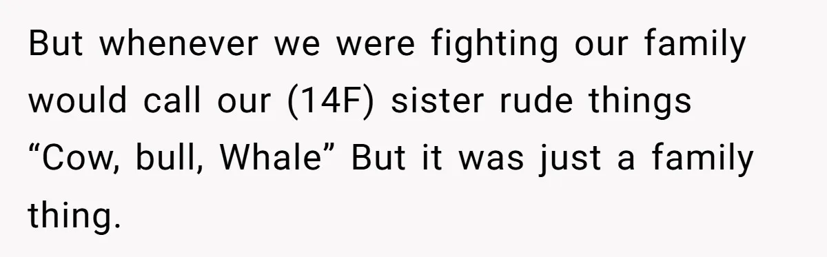 But whenever we were fighting our family would call our (14F) sister rude things “Cow, bull, Whale” But it was just a family thing.