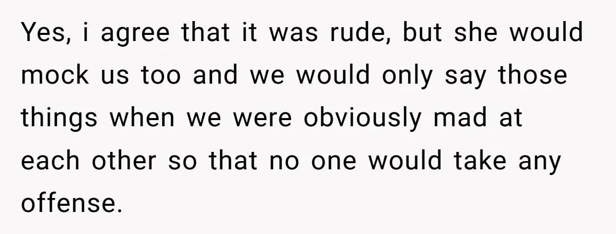 Yes, i agree that it was rude, but she would mock us too and we would only say those things when we were obviously mad at each other so that...