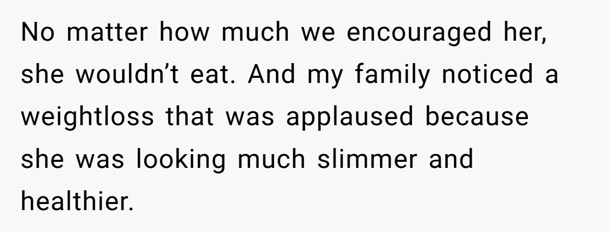 No matter how much we encouraged her, she wouldn’t eat. And my family noticed a weightloss that was applaused because she was looking much slimmer and healthier.