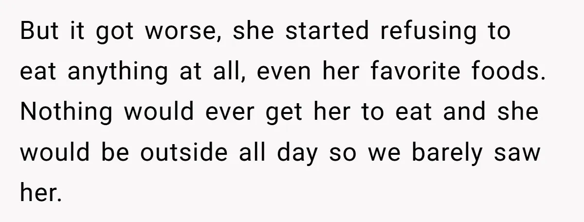 But it got worse, she started refusing to eat anything at all, even her favorite foods. Nothing would ever get her to eat and she would be outside all day...