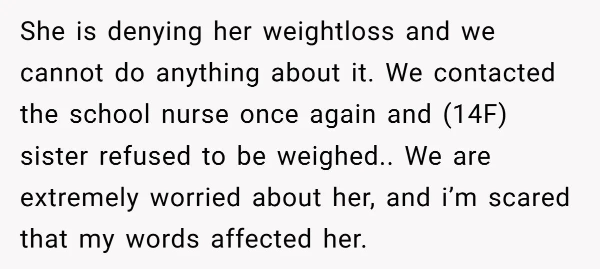 She is denying her weightloss and we cannot do anything about it. We contacted the school nurse once again and (14F) sister refused to be weighed.. We are extremely worried...