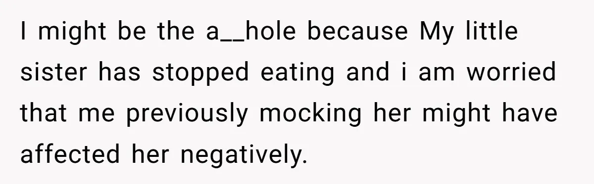 I might be the a__hole because My little sister has stopped eating and i am worried that me previously mocking her might have affected her negatively.