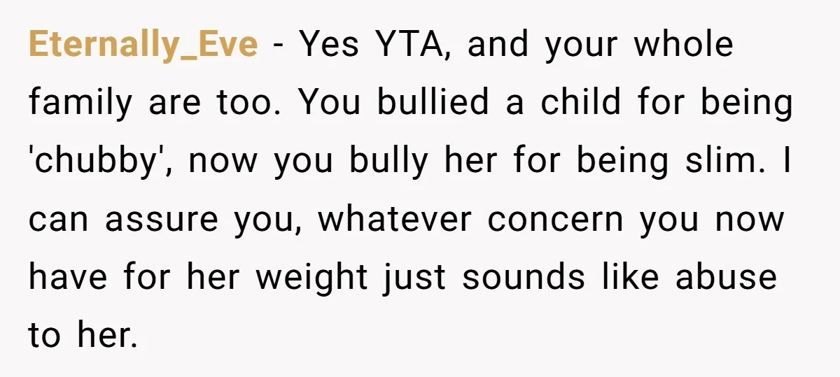Eternally_Eve − Yes YTA, and your whole family are too. You bullied a child for being 'chubby', now you bully her for being slim. I can assure you, whatever concern...