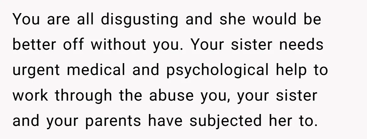 You are all disgusting and she would be better off without you. Your sister needs urgent medical and psychological help to work through the abuse you, your sister and your...