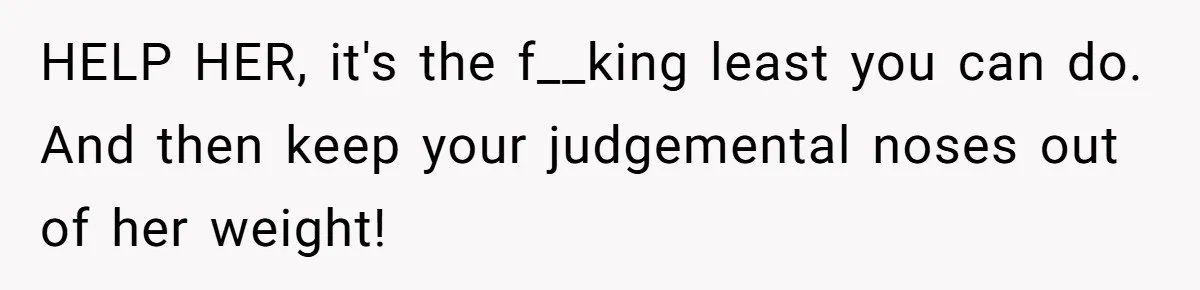 HELP HER, it's the f__king least you can do. And then keep your judgemental noses out of her weight!