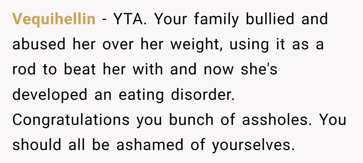 Vequihellin − YTA. Your family bullied and abused her over her weight, using it as a rod to beat her with and now she's developed an eating disorder. Congratulations you...