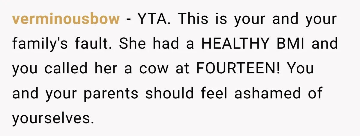 verminousbow − YTA. This is your and your family's fault. She had a HEALTHY BMI and you called her a cow at FOURTEEN! You and your parents should feel ashamed...