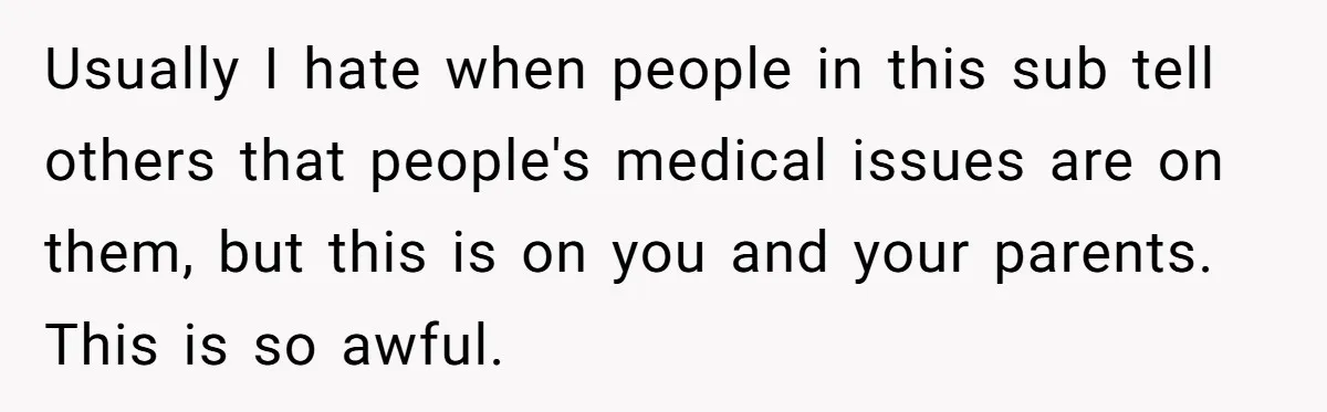 Usually I hate when people in this sub tell others that people's medical issues are on them, but this is on you and your parents. This is so awful.