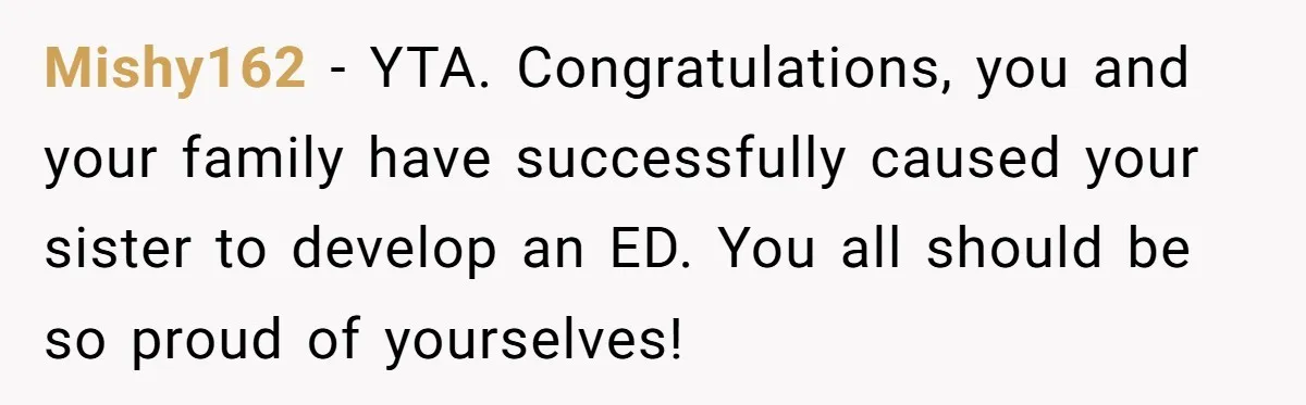 Mishy162 − YTA. Congratulations, you and your family have successfully caused your sister to develop an ED. You all should be so proud of yourselves!