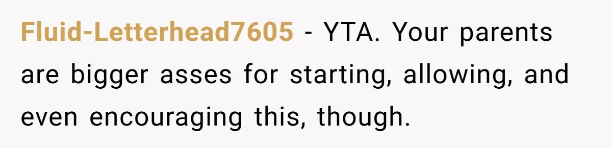 Fluid-Letterhead7605 − YTA. Your parents are bigger asses for starting, allowing, and even encouraging this, though.