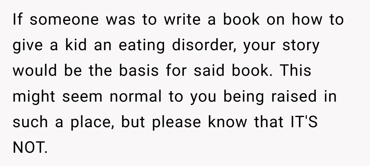 If someone was to write a book on how to give a kid an eating disorder, your story would be the basis for said book. This might seem normal to...