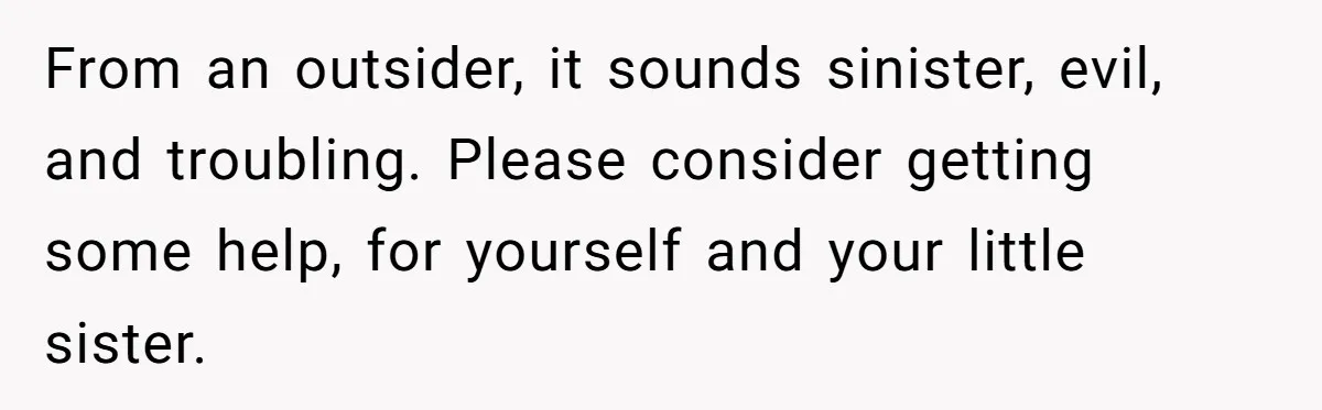 From an outsider, it sounds sinister, evil, and troubling. Please consider getting some help, for yourself and your little sister.