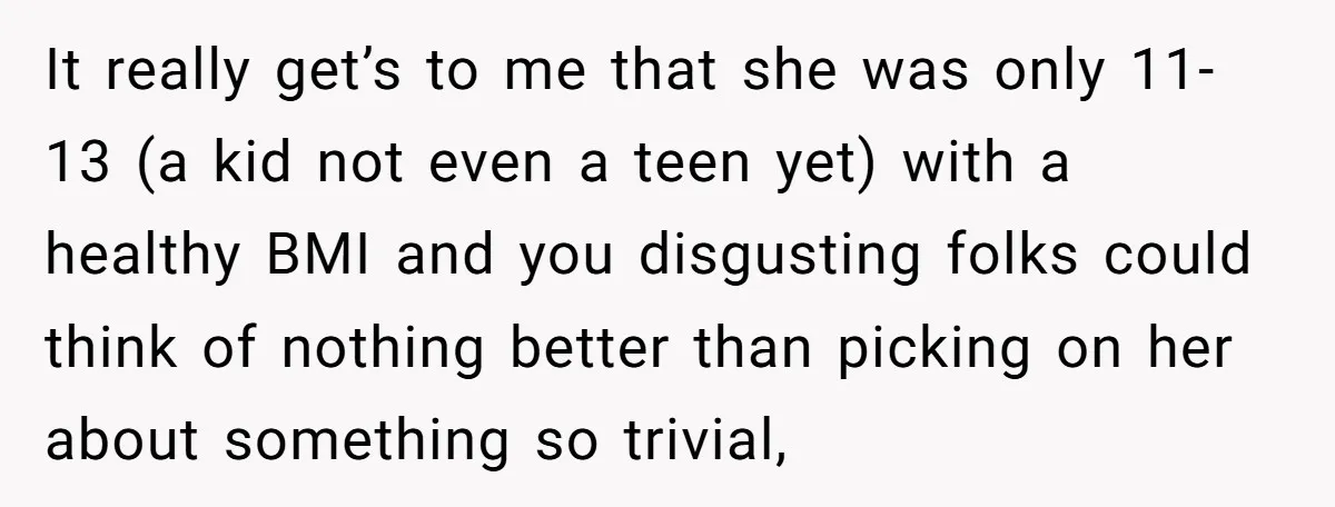 It really get’s to me that she was only 11-13 (a kid not even a teen yet) with a healthy BMI and you disgusting folks could think of nothing better...