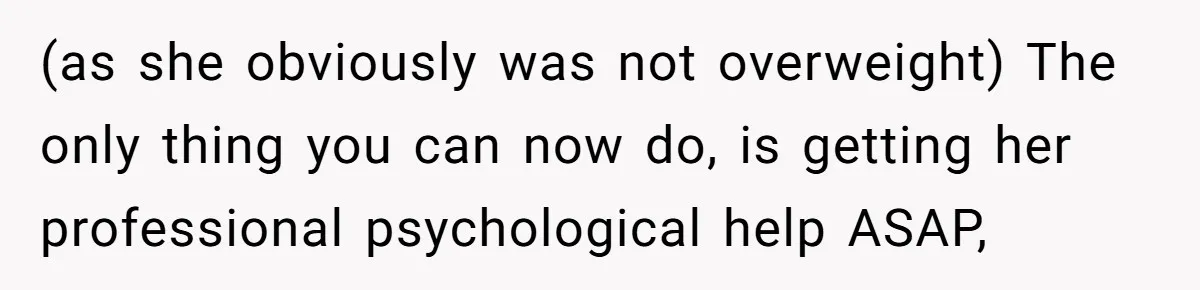 (as she obviously was not overweight) The only thing you can now do, is getting her professional psychological help ASAP,