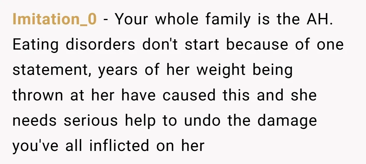 Imitation_0 − Your whole family is the AH. Eating disorders don't start because of one statement, years of her weight being thrown at her have caused this and she needs...
