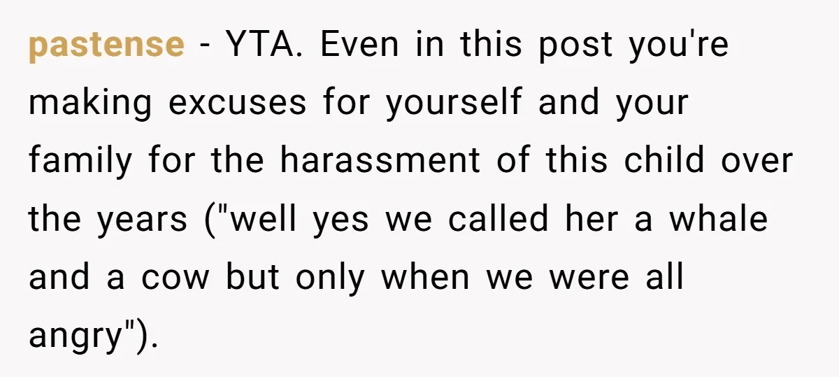 pastense − YTA. Even in this post you're making excuses for yourself and your family for the harassment of this child over the years ("well yes we called her a...