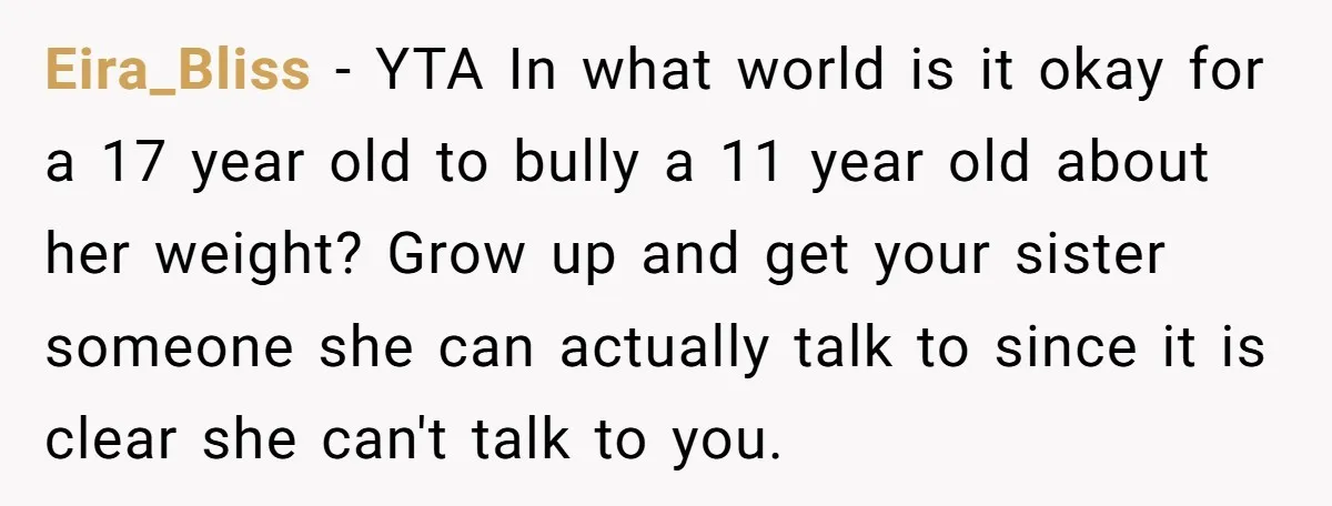 Eira_Bliss − YTA In what world is it okay for a 17 year old to bully a 11 year old about her weight? Grow up and get your sister someone...