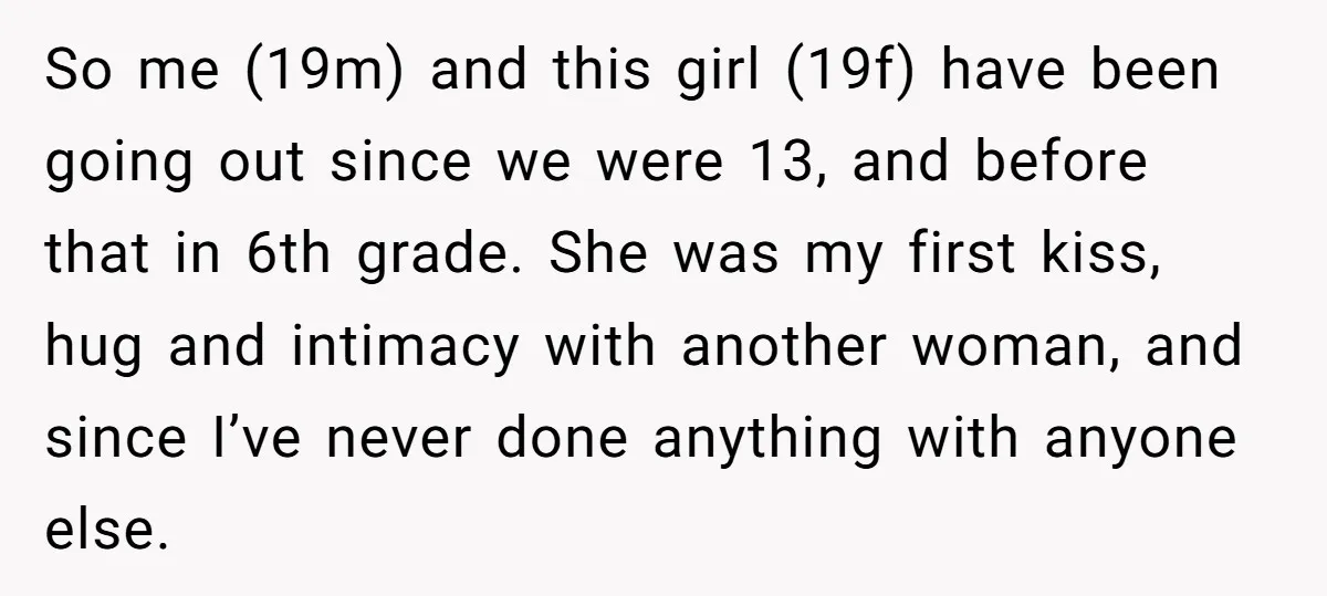 So me (19m) and this girl (19f) have been going out since we were 13, and before that in 6th grade. She was my first kiss, hug and intimacy with...