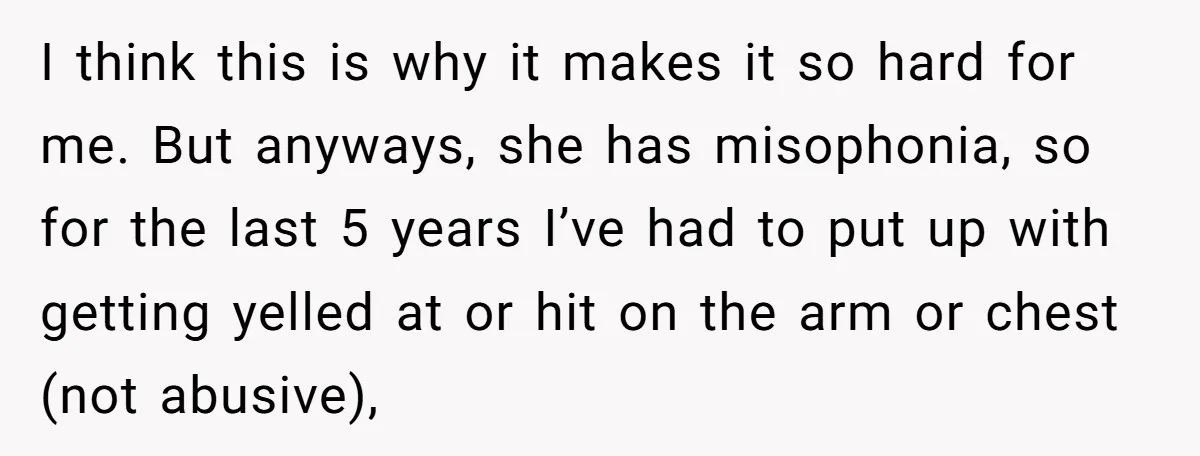 I think this is why it makes it so hard for me. But anyways, she has misophonia, so for the last 5 years I’ve had to put up with getting...