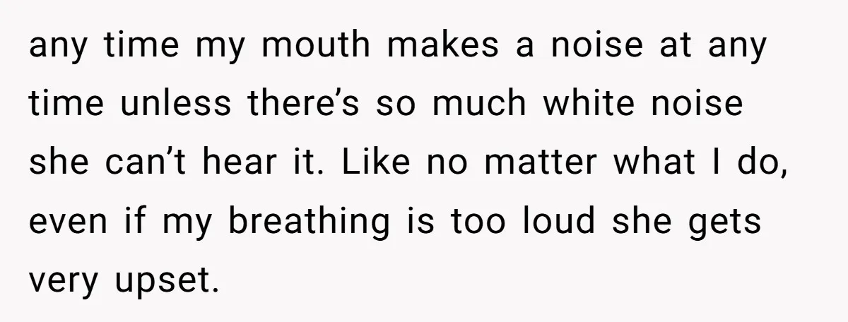any time my mouth makes a noise at any time unless there’s so much white noise she can’t hear it. Like no matter what I do, even if my breathing...