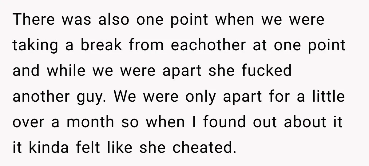 There was also one point when we were taking a break from eachother at one point and while we were apart she fucked another guy. We were only apart for...