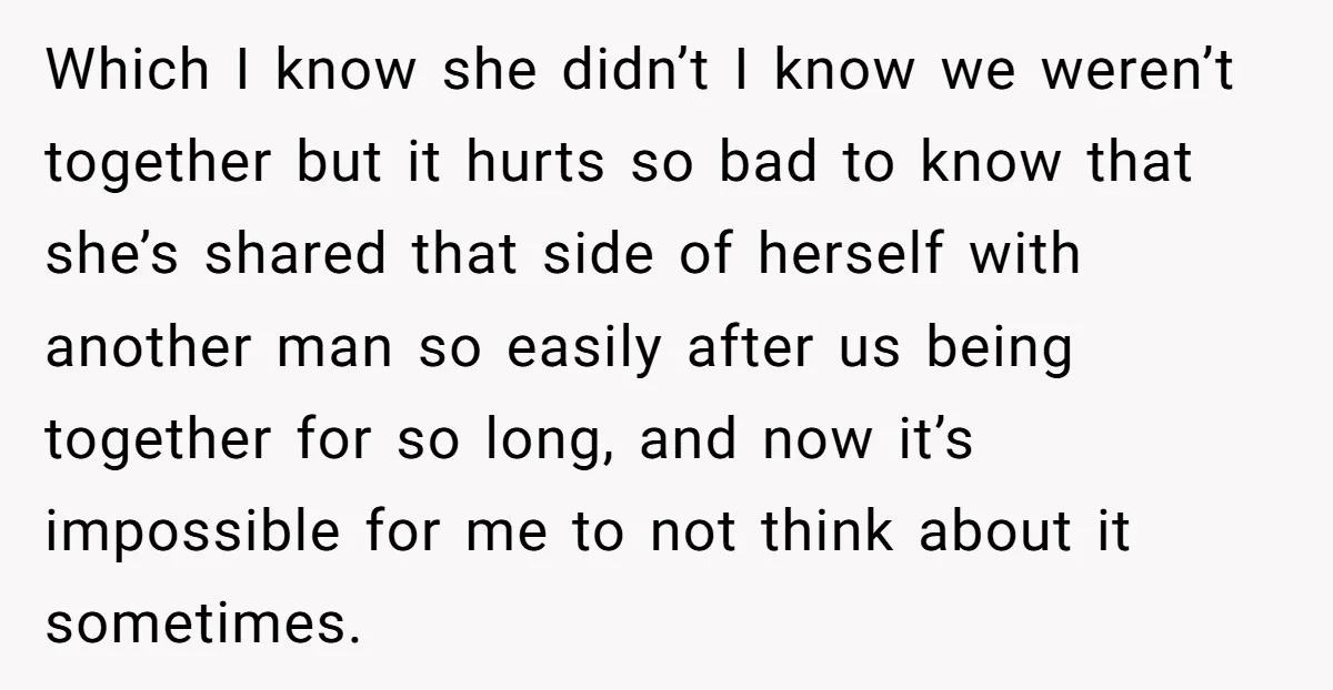 Which I know she didn’t I know we weren’t together but it hurts so bad to know that she’s shared that side of herself with another man so easily after...