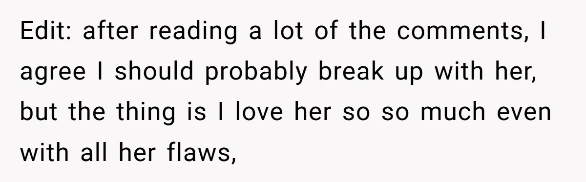 Edit: after reading a lot of the comments, I agree I should probably break up with her, but the thing is I love her so so much even with all...
