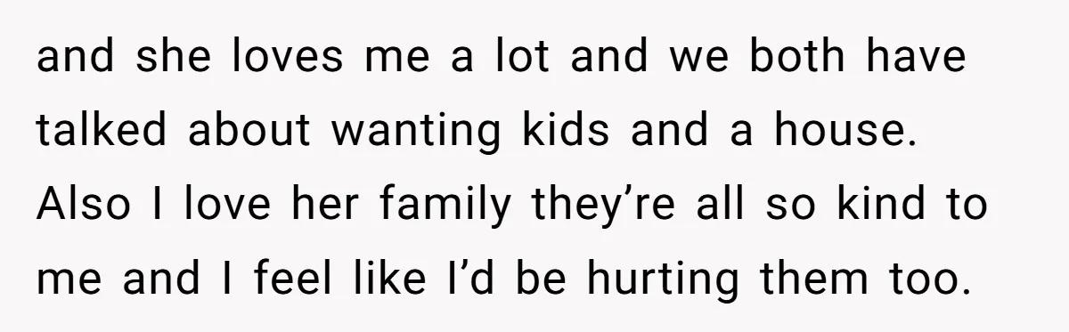 and she loves me a lot and we both have talked about wanting kids and a house. Also I love her family they’re all so kind to me and I...
