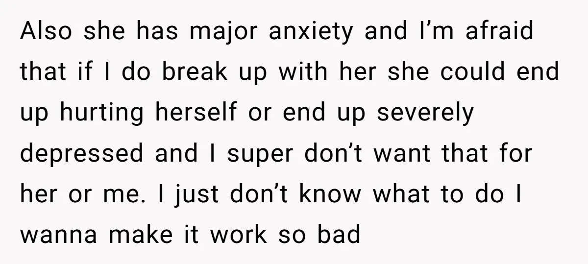 Also she has major anxiety and I’m afraid that if I do break up with her she could end up hurting herself or end up severely depressed and I super...