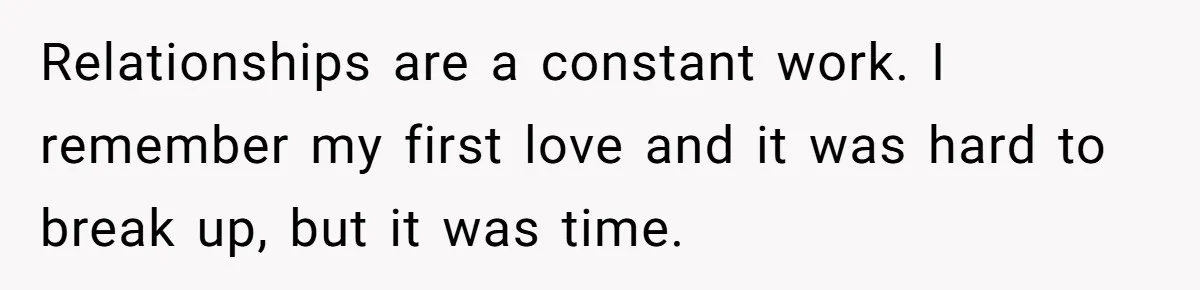 Relationships are a constant work. I remember my first love and it was hard to break up, but it was time.