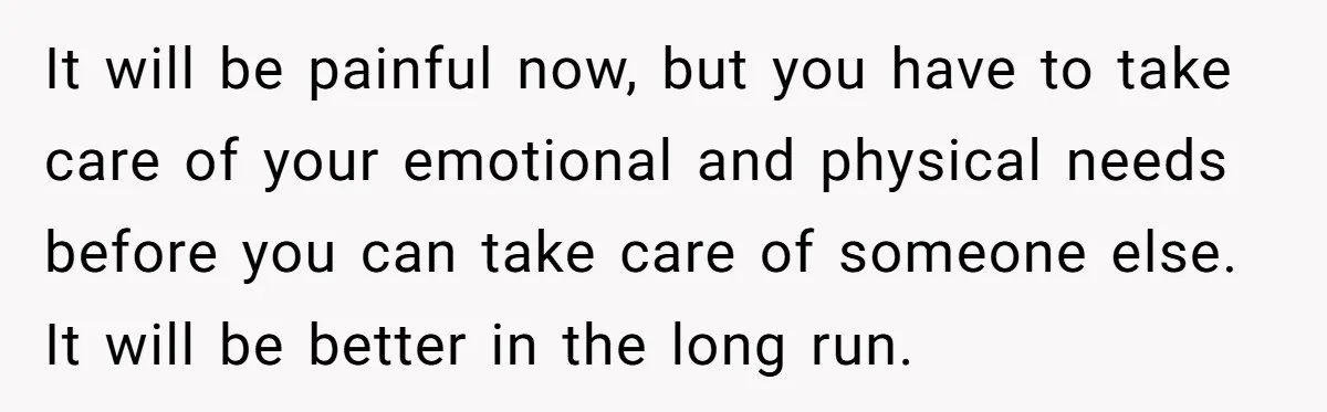 It will be painful now, but you have to take care of your emotional and physical needs before you can take care of someone else. It will be better in...
