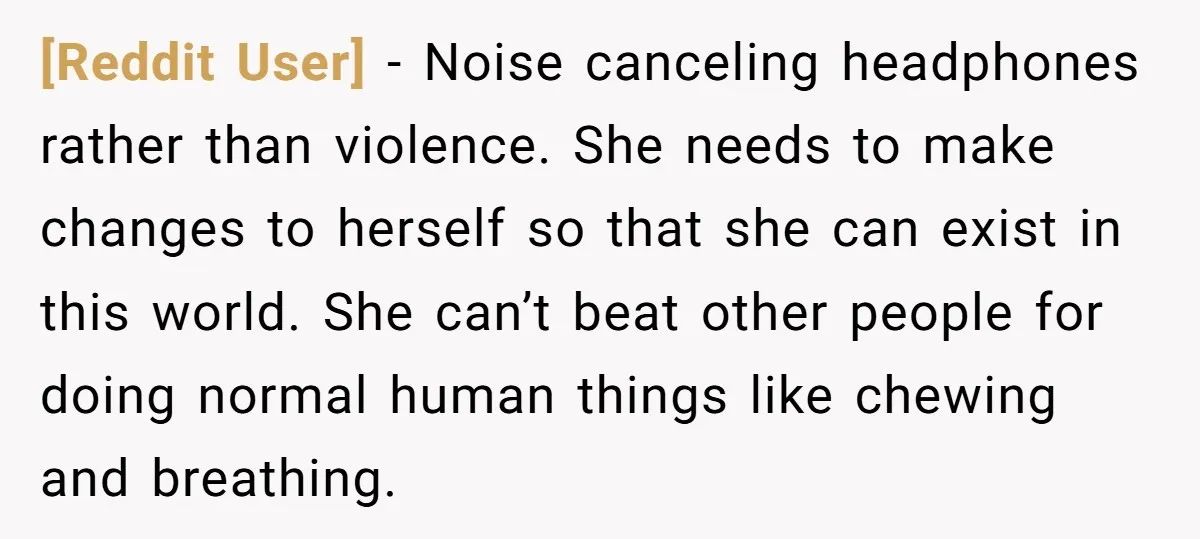 [Reddit User] − Noise canceling headphones rather than violence. She needs to make changes to herself so that she can exist in this world. She can’t beat other people for...
