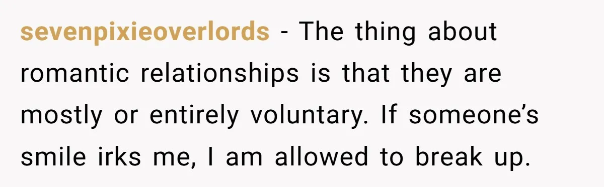 sevenpixieoverlords − The thing about romantic relationships is that they are mostly or entirely voluntary. If someone’s smile irks me, I am allowed to break up.