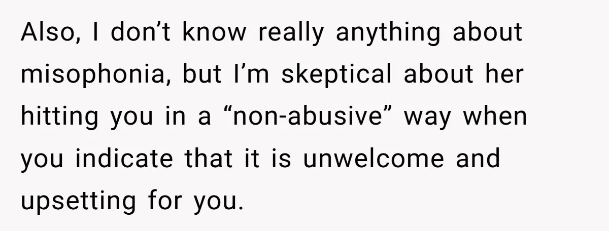 Also, I don’t know really anything about misophonia, but I’m skeptical about her hitting you in a “non-abusive” way when you indicate that it is unwelcome and upsetting for you.
