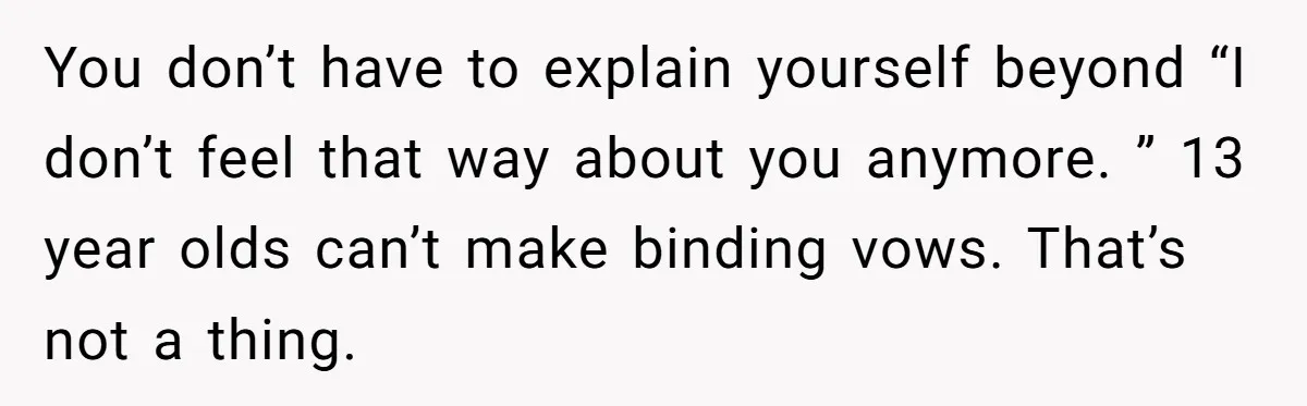 You don’t have to explain yourself beyond “I don’t feel that way about you anymore. ” 13 year olds can’t make binding vows. That’s not a thing.
