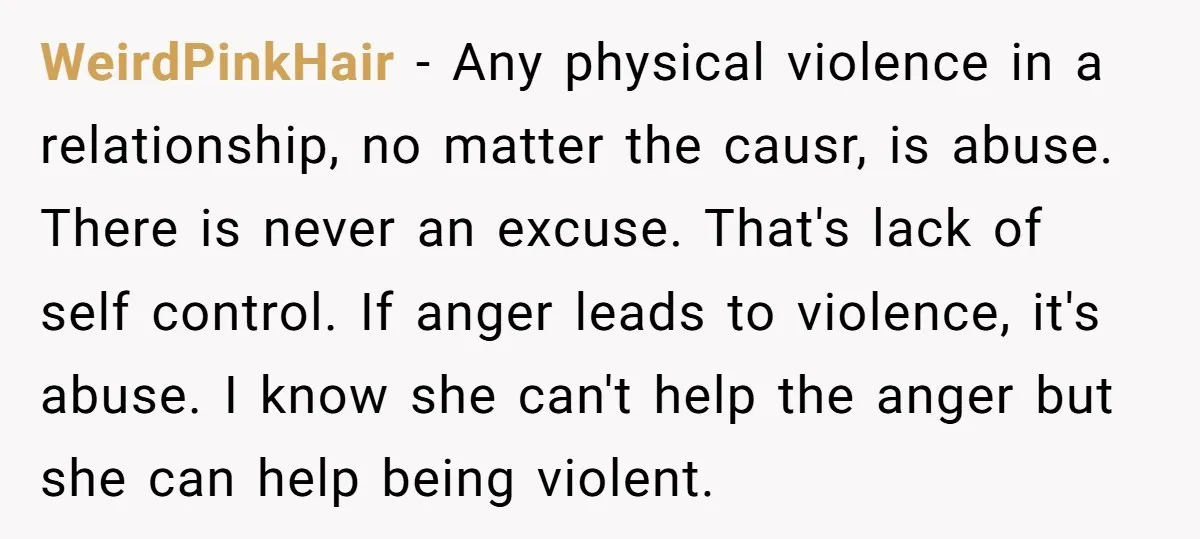 WeirdPinkHair − Any physical violence in a relationship, no matter the causr, is abuse. There is never an excuse. That's lack of self control. If anger leads to violence, it's...