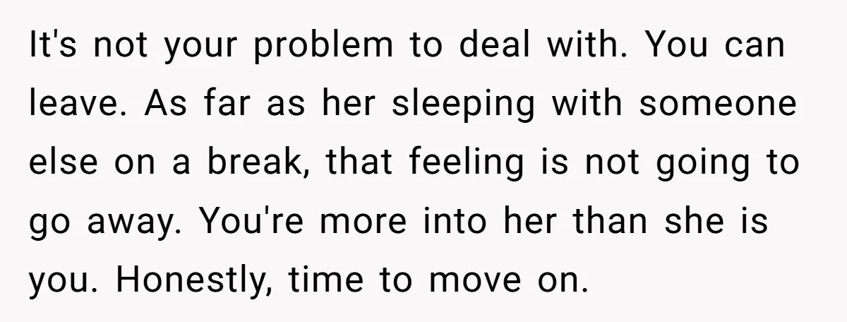 It's not your problem to deal with. You can leave. As far as her sleeping with someone else on a break, that feeling is not going to go away. You're...