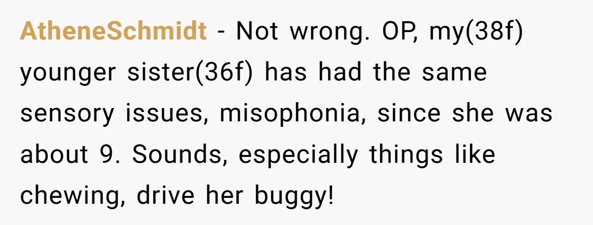 AtheneSchmidt − Not wrong. OP, my(38f) younger sister(36f) has had the same sensory issues, misophonia, since she was about 9. Sounds, especially things like chewing, drive her buggy!