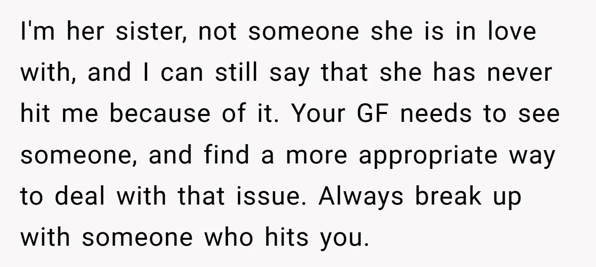 I'm her sister, not someone she is in love with, and I can still say that she has never hit me because of it. Your GF needs to see someone,...